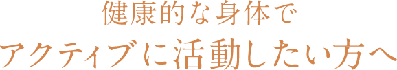 健康的な身体でアクティブに活動したい方へ